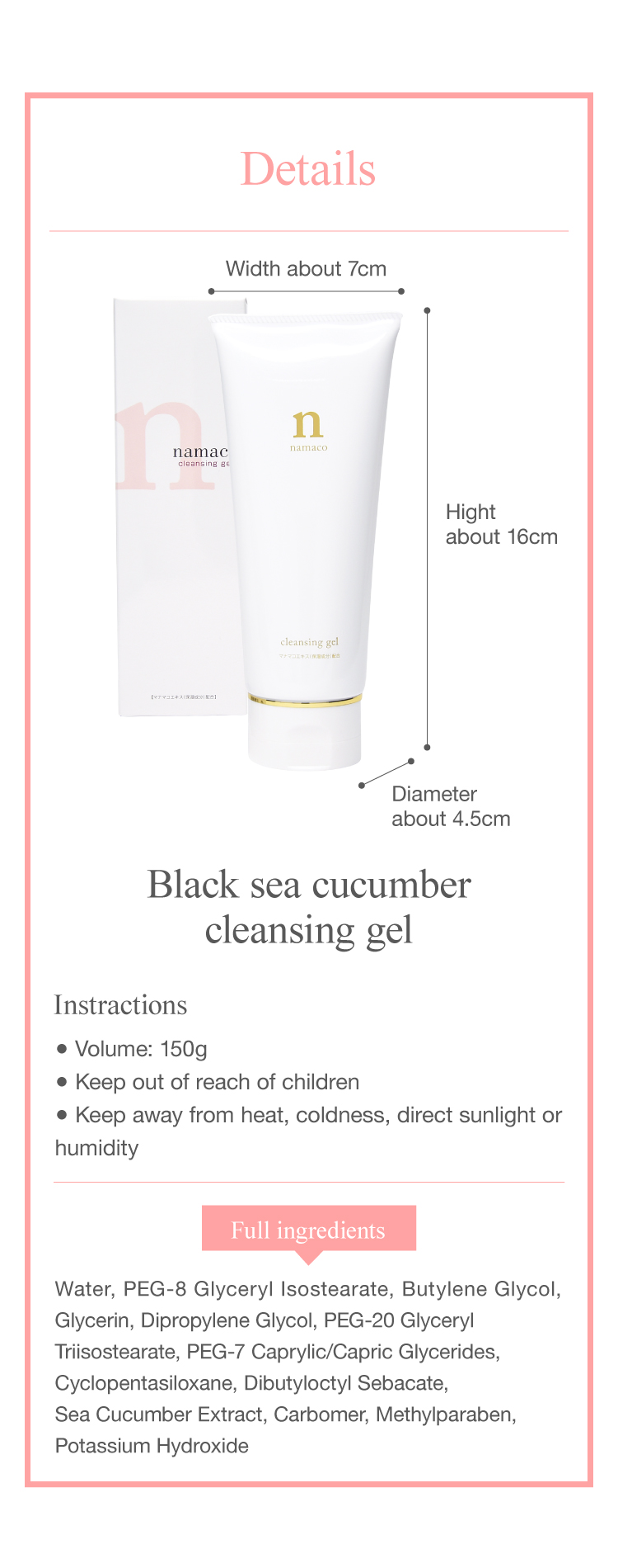 The dimensions of the black sea cucumber cleansing gel 150g are Hight about 16cm, Diameter about 4.5cm