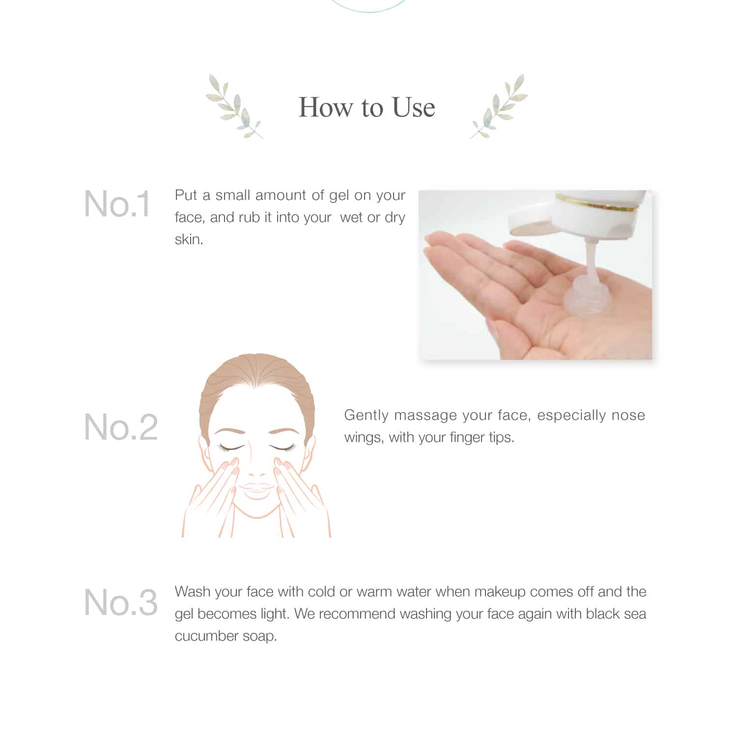 Put a small amount of gel on your face, and rub it into your  wet or dry skin. Wash your face with cold or warm water when the gel becomes light. 