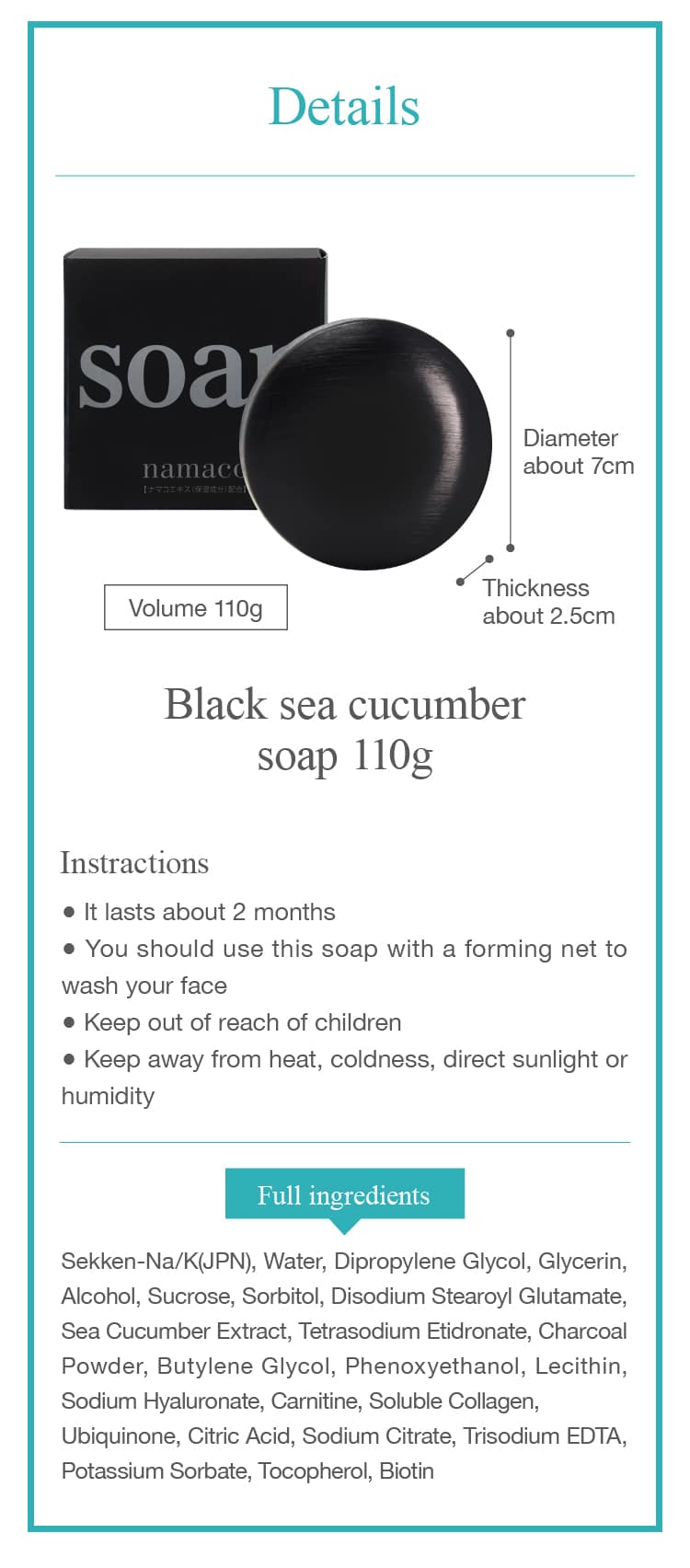 The dimensions of the black sea cucumber soap 110g are Diameter about 7cm, Thickness about 2.5cm
