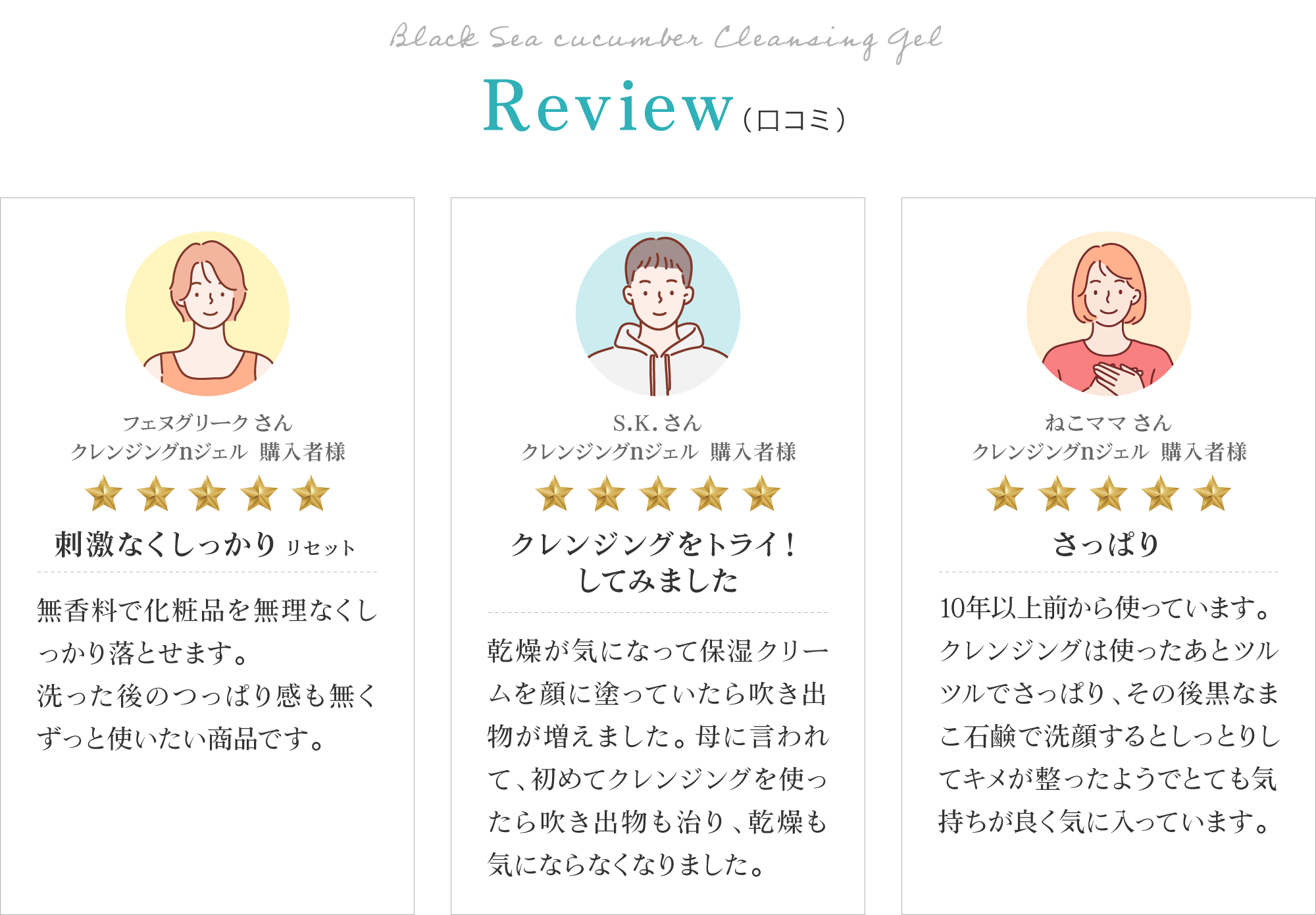 黒なまこのクレンジングジェルのお客様レビューは「刺激なくしっかりリセット」「吹き出物も治り、乾燥も気にならなくなりました」「使ったあとツルツルでさっぱり、その後黒なまこ石鹸で洗顔するとしっとりしてキメが整ったようでとても気持ちが良く気に入っています」と、嬉しいお声をいただいております。